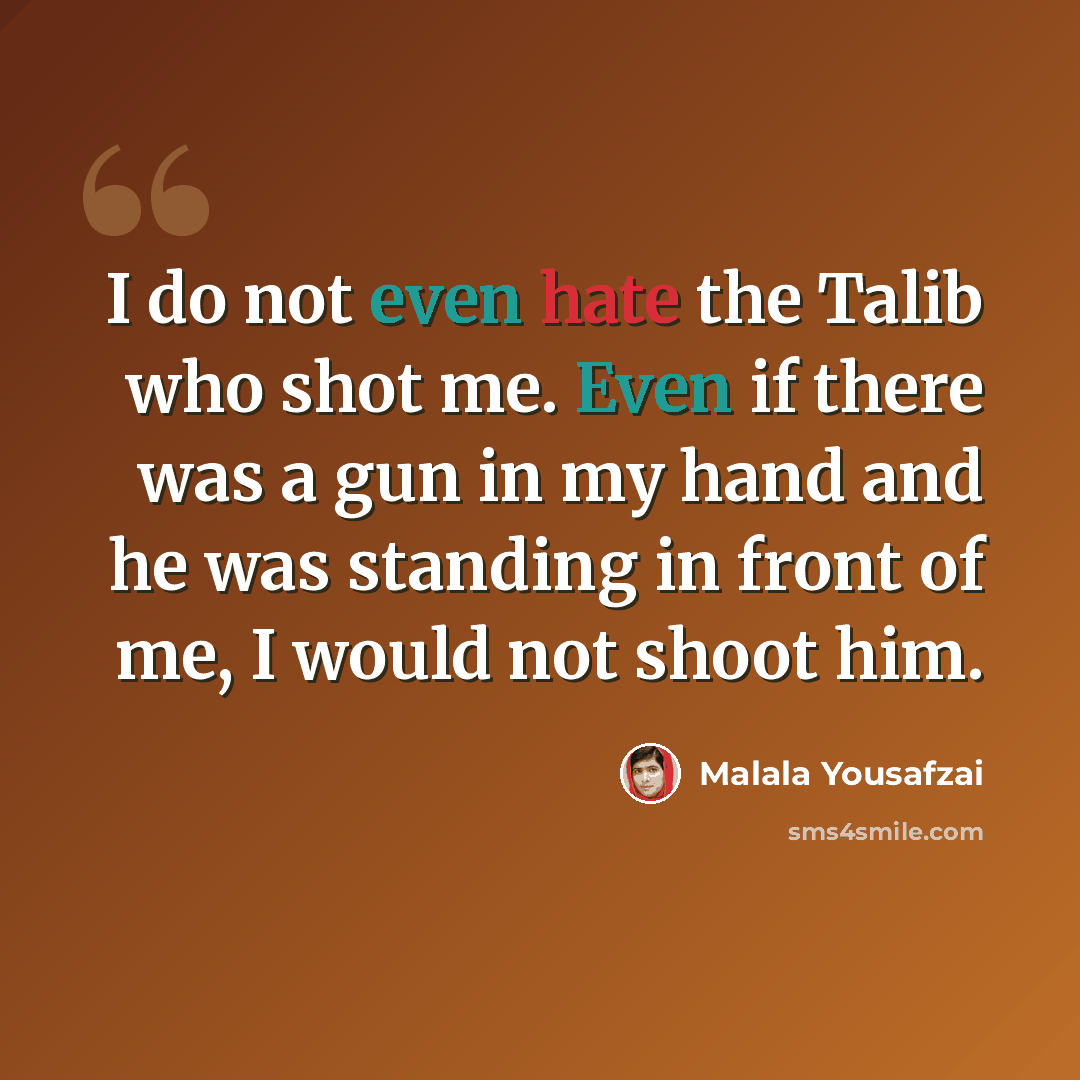 “I do not even hate the Talib who shot me. Even if there was a gun in my hand and he was standing in front of me, I would not shoot him.” quote by Malala Yousafzai