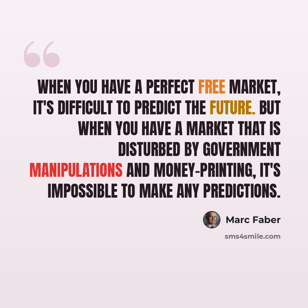 “When you have a perfect free market, it's difficult to predict the future. But when you have a market that is disturbed by government manipulations and money-printing, it's impossible to make any predictions.” quote by Marc Faber