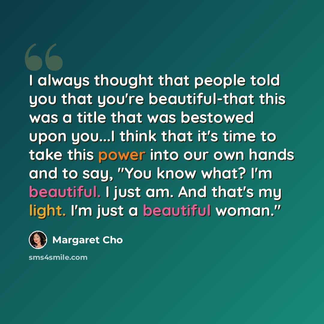 “I always thought that people told you that you're beautiful-that this was a title that was bestowed upon you...I think that it's time to take this power into our own hands and to say, "You know what? I'm beautiful. I just am. And that's my light. I'm just a beautiful woman."” quote by Margaret Cho