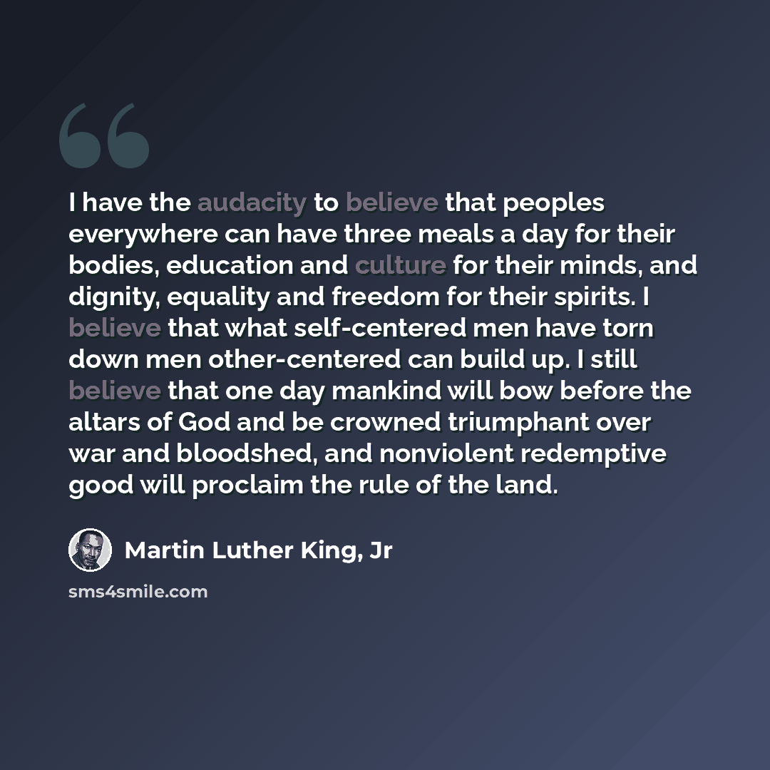 “I have the audacity to believe that peoples everywhere can have three meals a day for their bodies, education and culture for their minds, and dignity, equality and freedom for their spirits. I believe that what self-centered men have torn down men other-centered can build up. I still believe that…” quote by Martin Luther King, Jr
