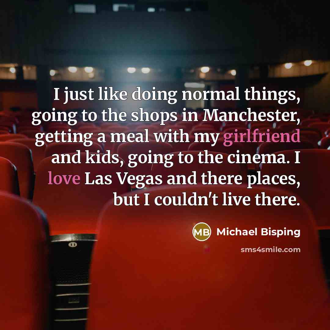 “I just like doing normal things, going to the shops in Manchester, getting a meal with my girlfriend and kids, going to the cinema. I love Las Vegas and there places, but I couldn't live there.” quote by Michael Bisping