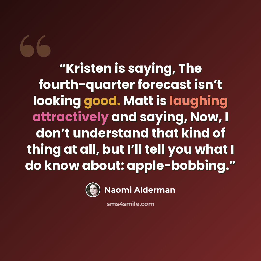 “Kristen is saying, The fourth-quarter forecast isn’t looking good. Matt is laughing attractively and saying, Now, I don’t understand that kind of thing at all, but I’ll tell you what I do know about: apple-bobbing.” quote by Naomi Alderman