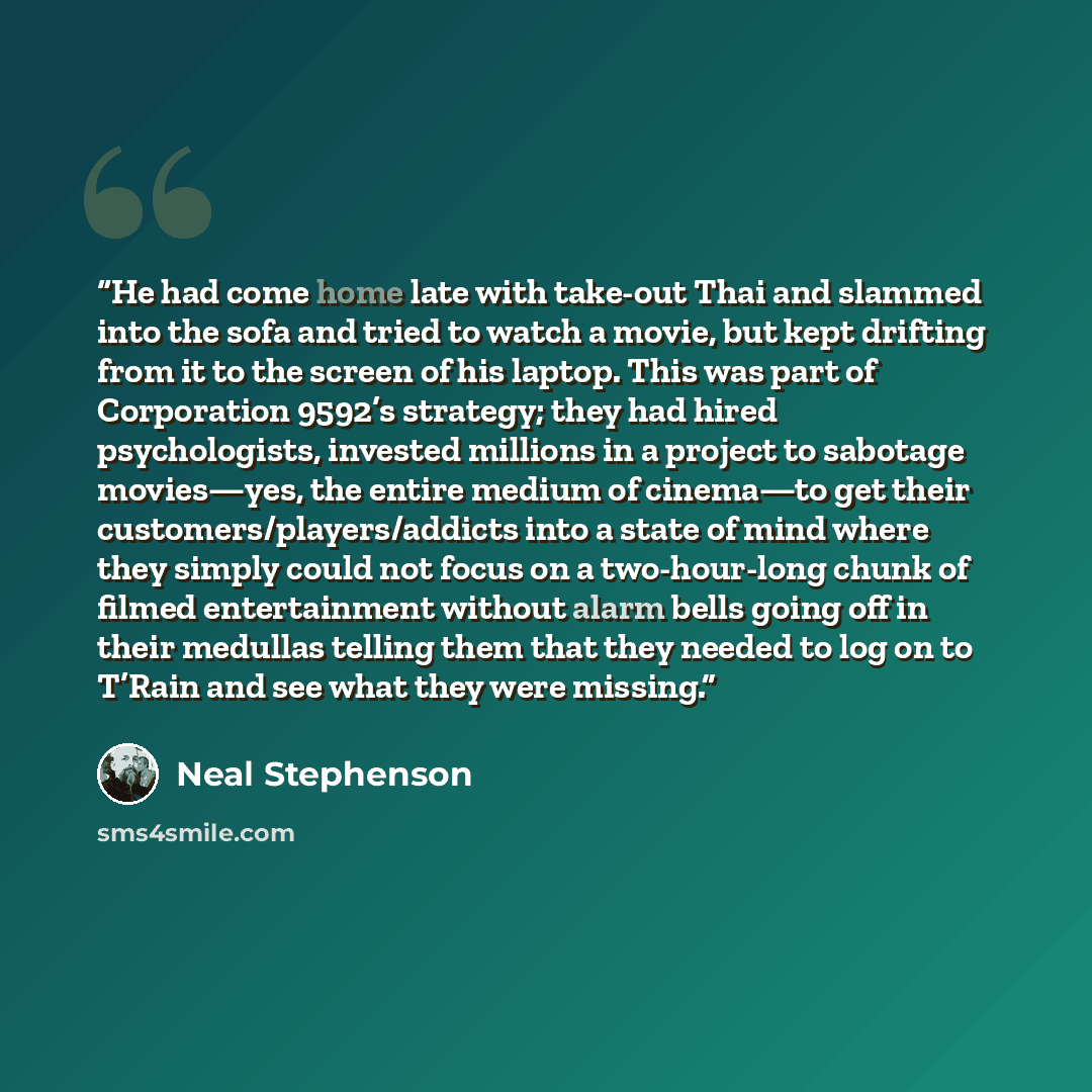 “He had come home late with take-out Thai and slammed into the sofa and tried to watch a movie, but kept drifting from it to the screen of his laptop. This was part of Corporation 9592’s strategy; they had hired psychologists, invested millions in a project to sabotage movies—yes, the entire medium…” quote by Neal Stephenson