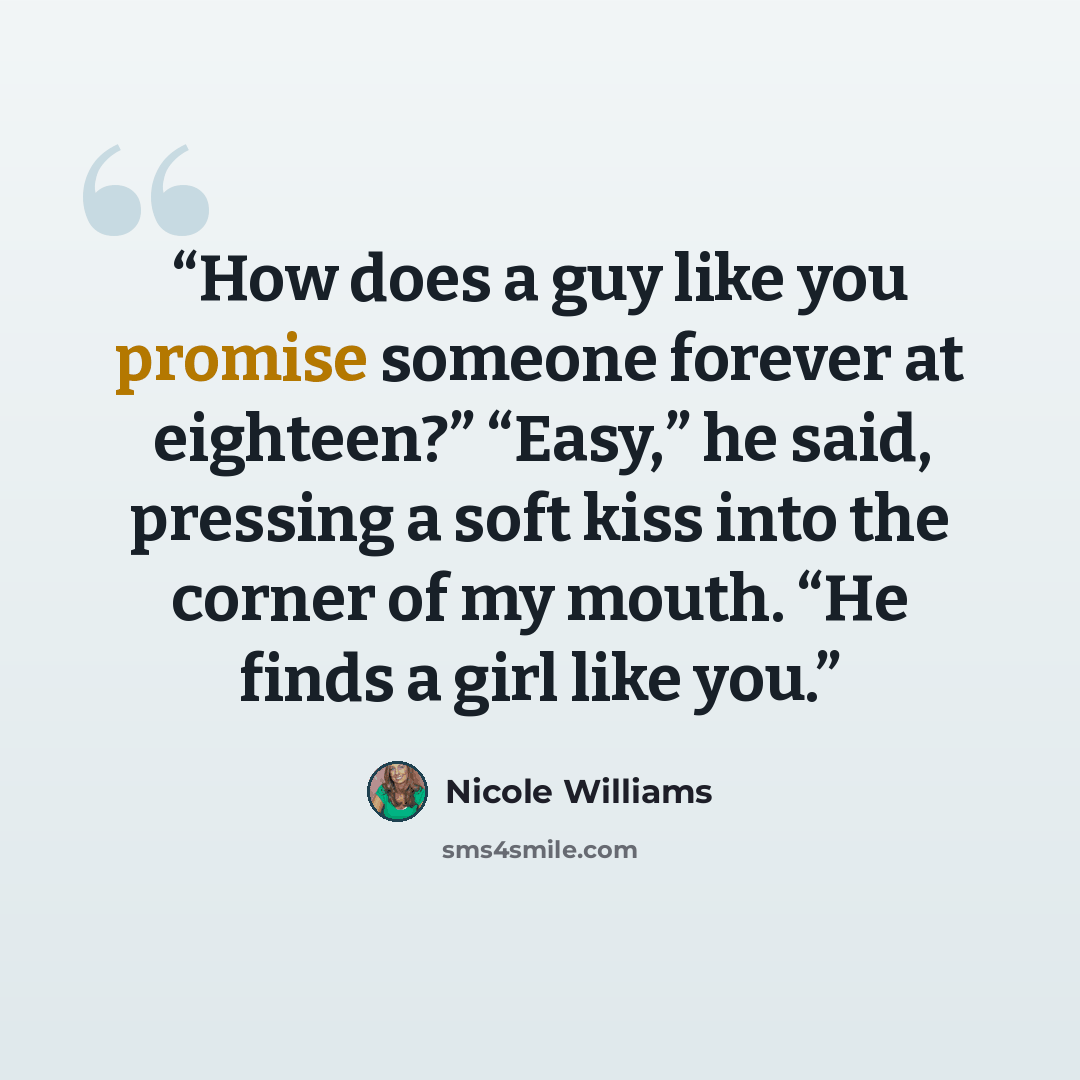 “How does a guy like you promise someone forever at eighteen?” “Easy,” he said, pressing a soft kiss into the corner of my mouth. “He finds a girl like you.” quote by Nicole Williams