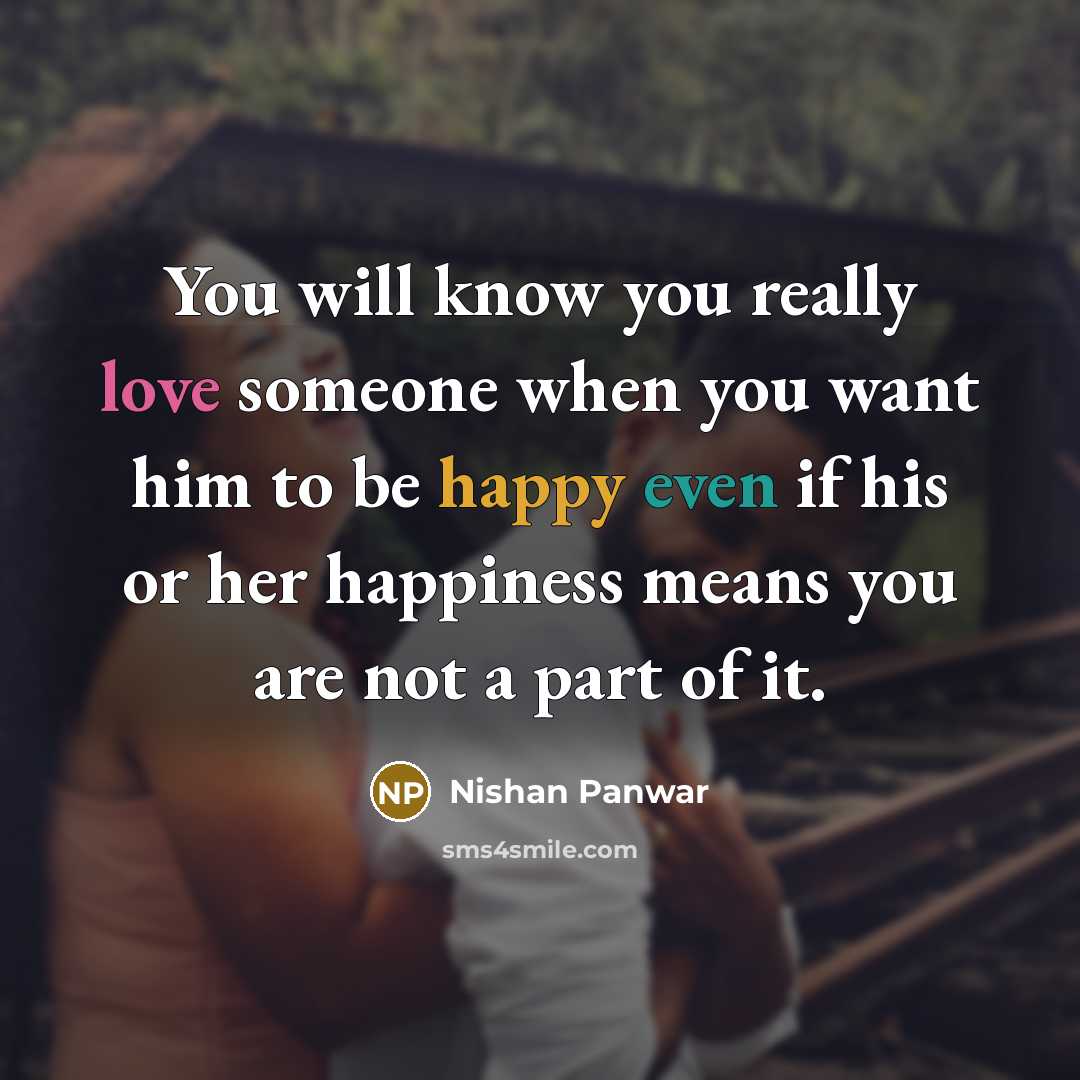 “You will know you really love someone when you want him to be happy even if his or her happiness means you are not a part of it.” quote by Nishan Panwar