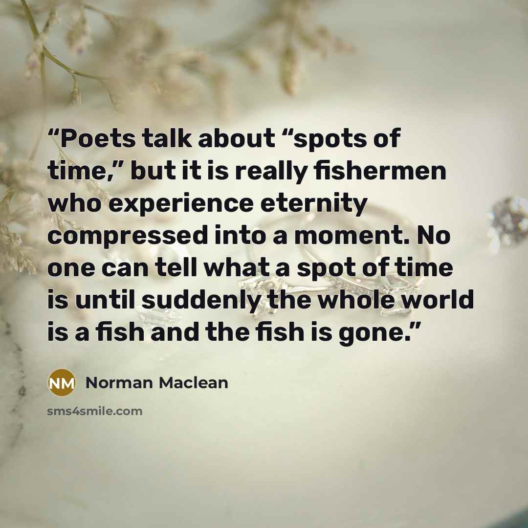“Poets talk about “spots of time,” but it is really fishermen who experience eternity compressed into a moment. No one can tell what a spot of time is until suddenly the whole world is a fish and the fish is gone.” quote by Norman Maclean