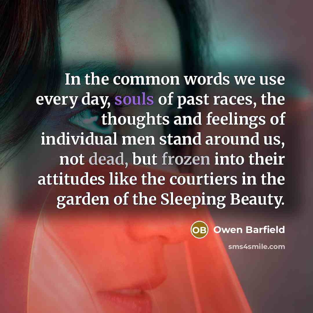 “In the common words we use every day, souls of past races, the thoughts and feelings of individual men stand around us, not dead, but frozen into their attitudes like the courtiers in the garden of the Sleeping Beauty.” quote by Owen Barfield