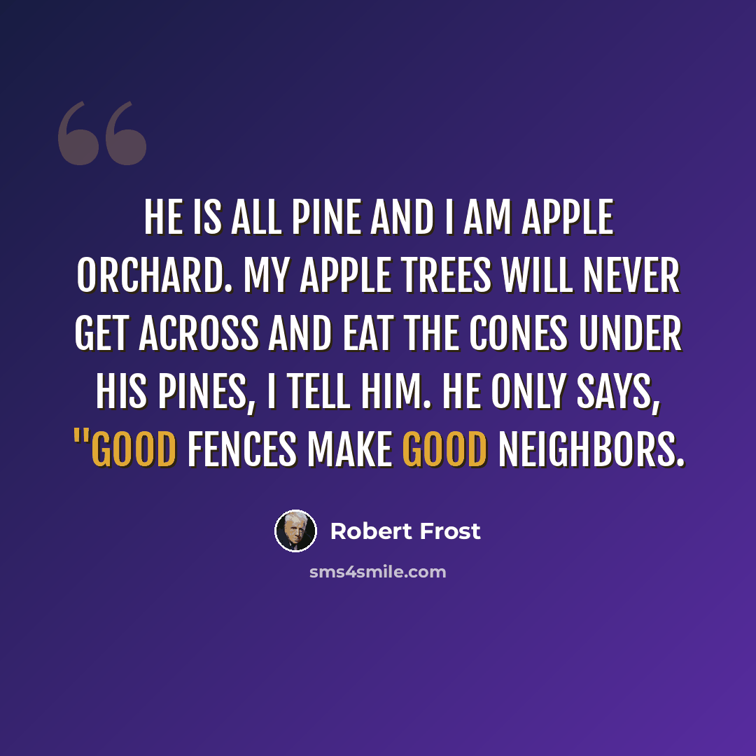 “He is all pine and I am apple orchard. My apple trees will never get across And eat the cones under his pines, I tell him. He only says, "Good fences make good neighbors.” quote by Robert Frost