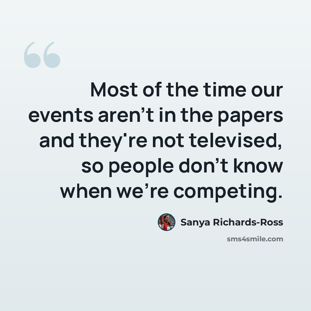 “Most of the time our events aren't in the papers and they're not televised, so people don't know when we're competing.” quote by Sanya Richards-Ross
