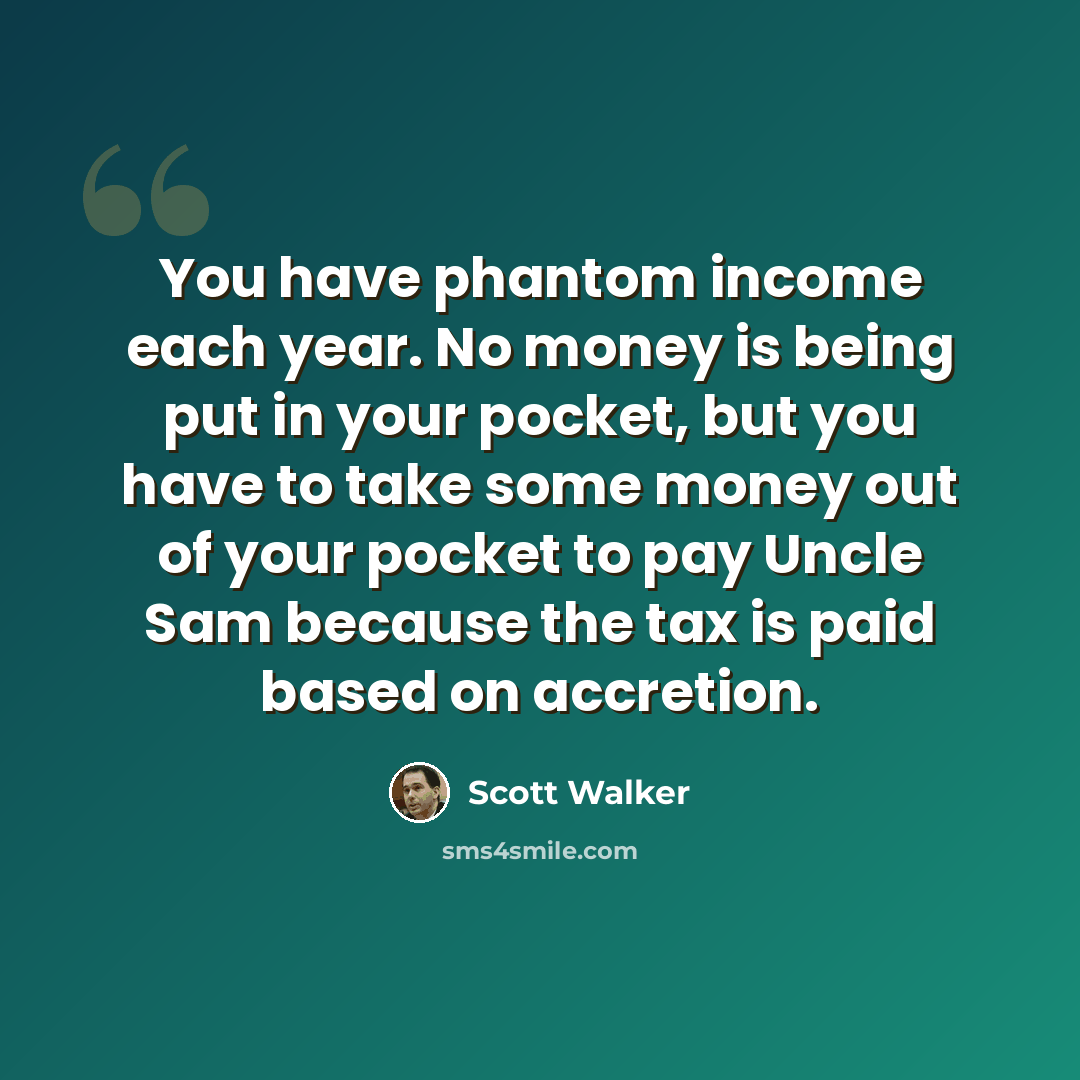 “You have phantom income each year. No money is being put in your pocket, but you have to take some money out of your pocket to pay Uncle Sam because the tax is paid based on accretion.” quote by Scott Walker