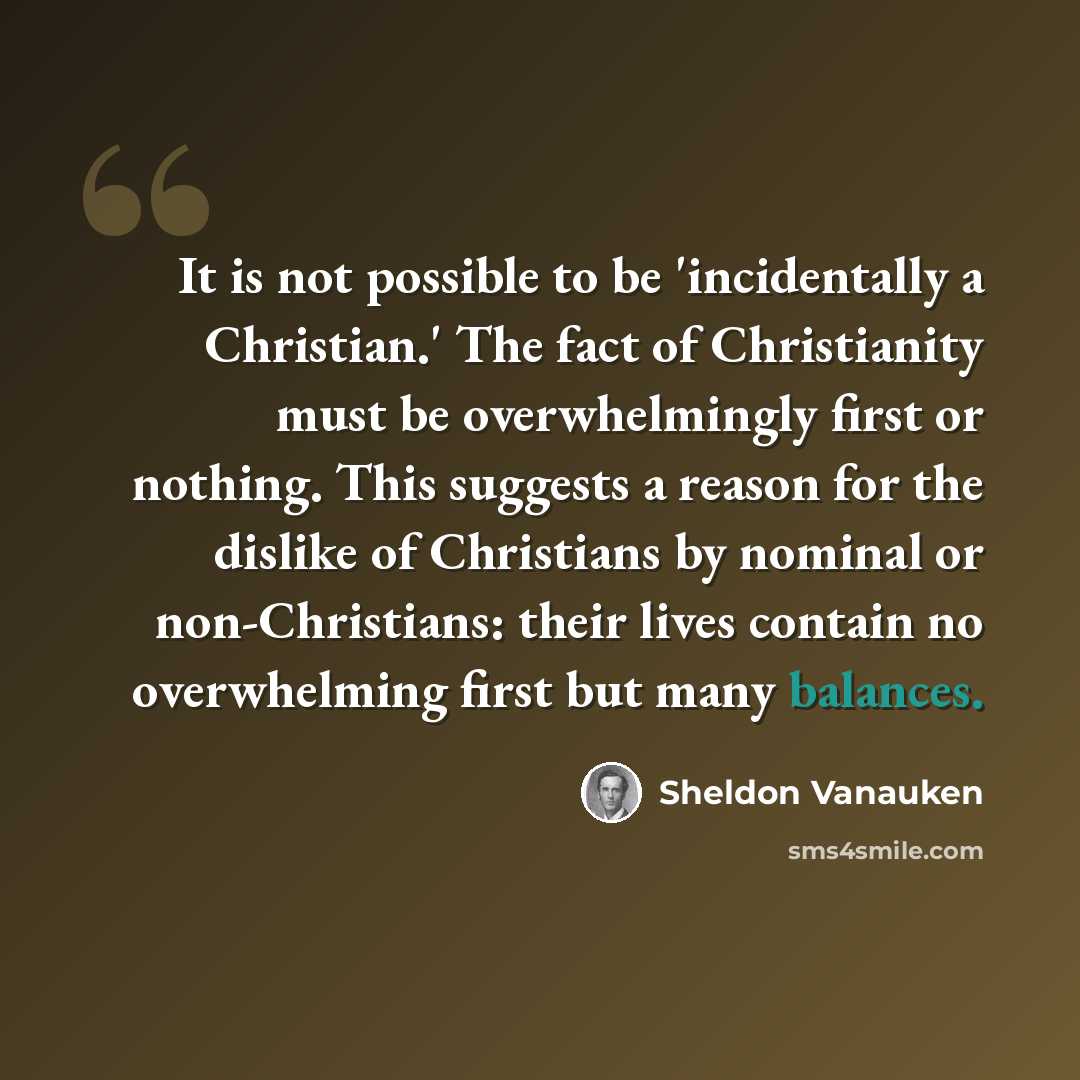 “It is not possible to be 'incidentally a Christian.' The fact of Christianity must be overwhelmingly first or nothing. This suggests a reason for the dislike of Christians by nominal or non-Christians: their lives contain no overwhelming first but many balances.” quote by Sheldon Vanauken