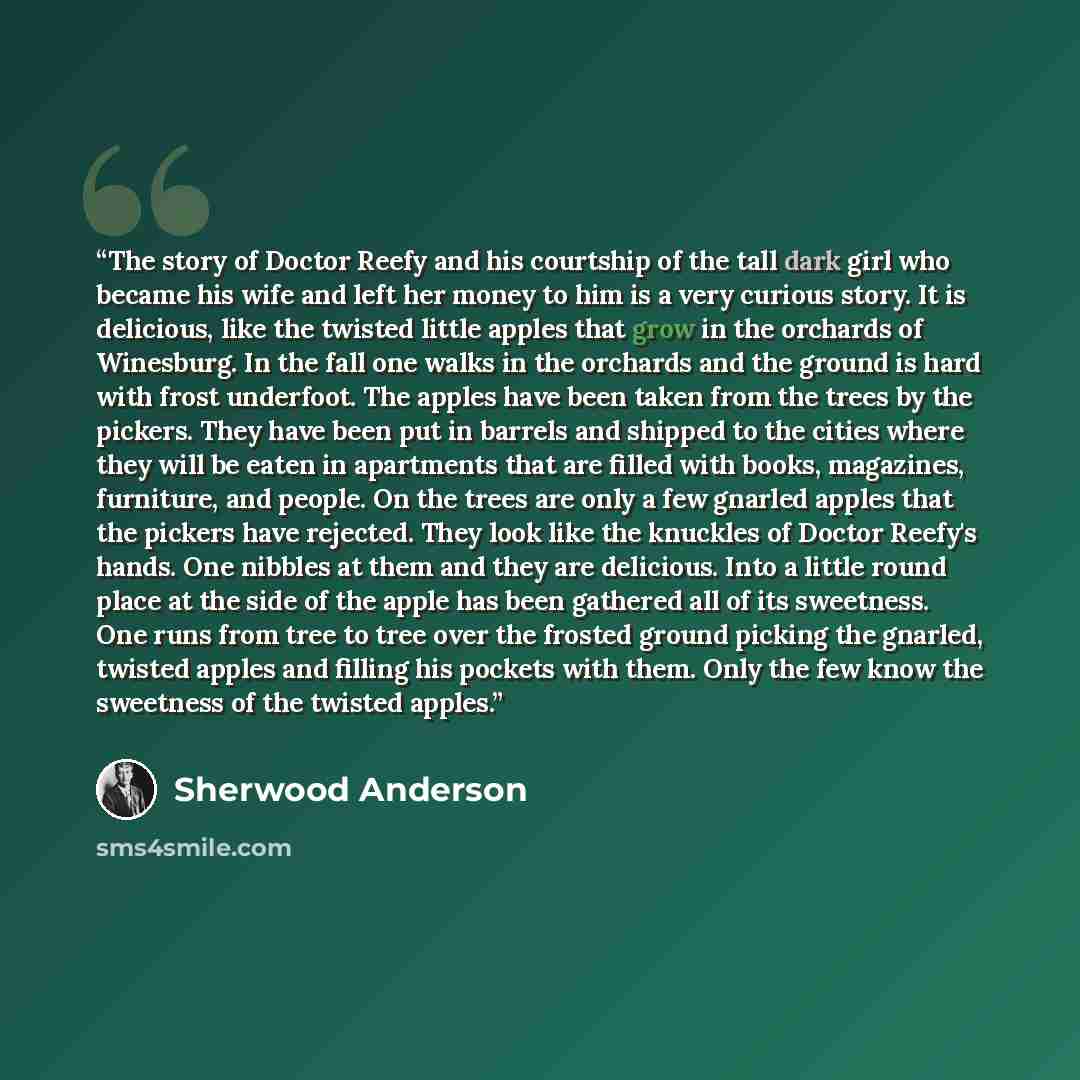 “The story of Doctor Reefy and his courtship of the tall dark girl who became his wife and left her money to him is a very curious story. It is delicious, like the twisted little apples that grow in the orchards of Winesburg. In the fall one walks in the orchards and the ground is hard with frost…” quote by Sherwood Anderson