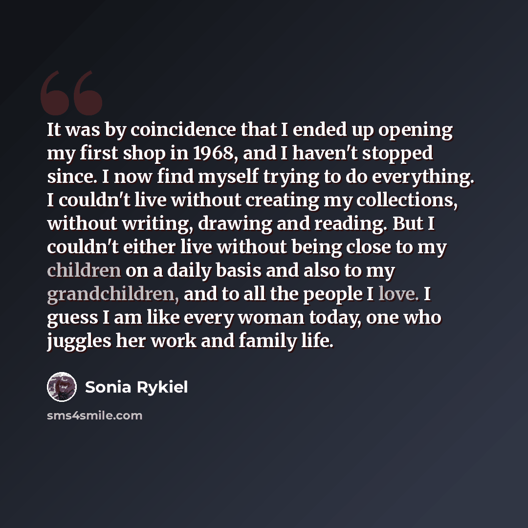 “It was by coincidence that I ended up opening my first shop in 1968, and I haven't stopped since. I now find myself trying to do everything. I couldn't live without creating my collections, without writing, drawing and reading. But I couldn't either live without being close to my children on a…” quote by Sonia Rykiel