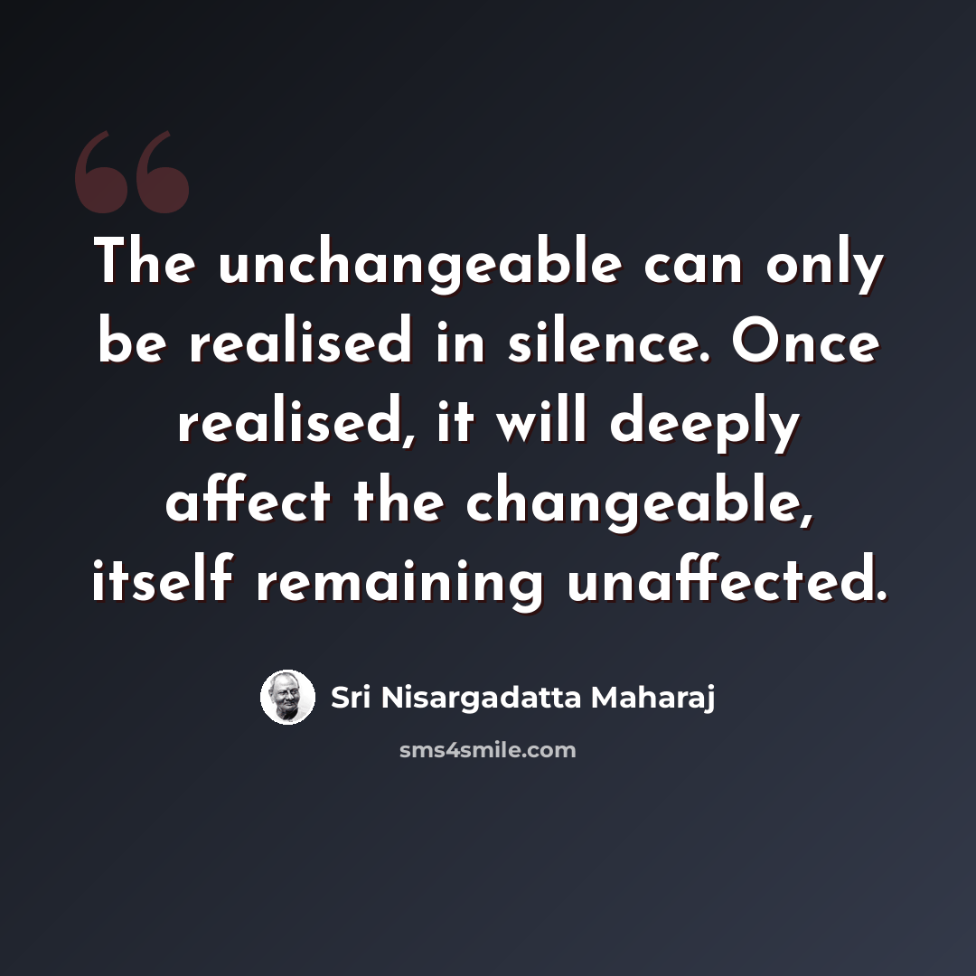 “The unchangeable can only be realised in silence. Once realised, it will deeply affect the changeable, itself remaining unaffected.” quote by Sri Nisargadatta Maharaj