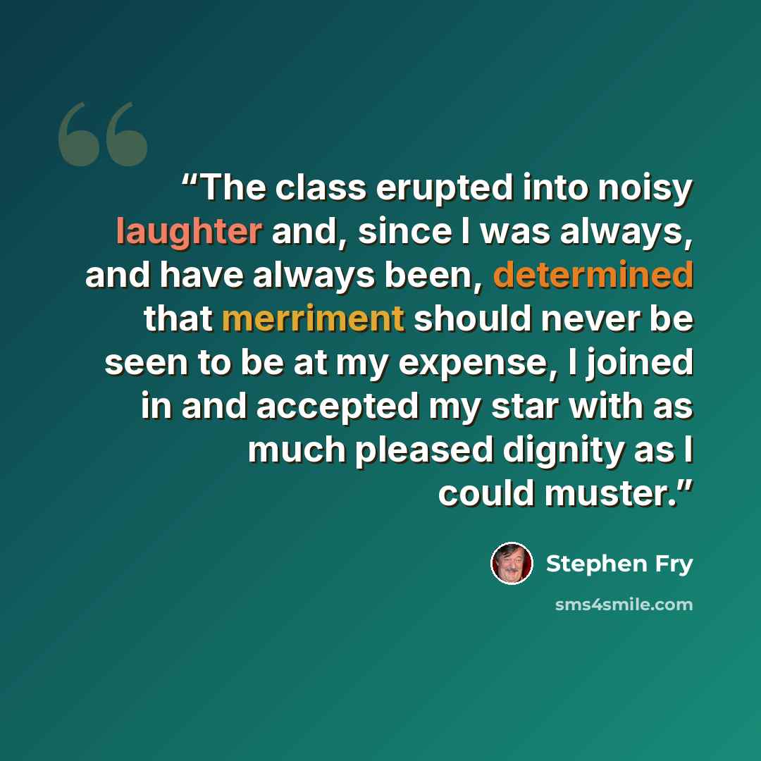 “The class erupted into noisy laughter and, since I was always, and have always been, determined that merriment should never be seen to be at my expense, I joined in and accepted my star with as much pleased dignity as I could muster.” quote by Stephen Fry