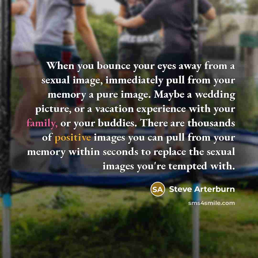 “When you bounce your eyes away from a sexual image, immediately pull from your memory a pure image. Maybe a wedding picture, or a vacation experience with your family, or your buddies. There are thousands of positive images you can pull from your memory within seconds to replace the sexual images…” quote by Steve Arterburn