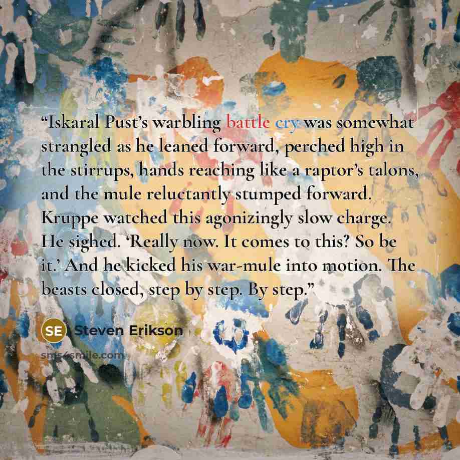 “Iskaral Pust’s warbling battle cry was somewhat strangled as he leaned forward, perched high in the stirrups, hands reaching like a raptor’s talons, and the mule reluctantly stumped forward. Kruppe watched this agonizingly slow charge. He sighed. ‘Really now. It comes to this? So be it.’ And he…” quote by Steven Erikson