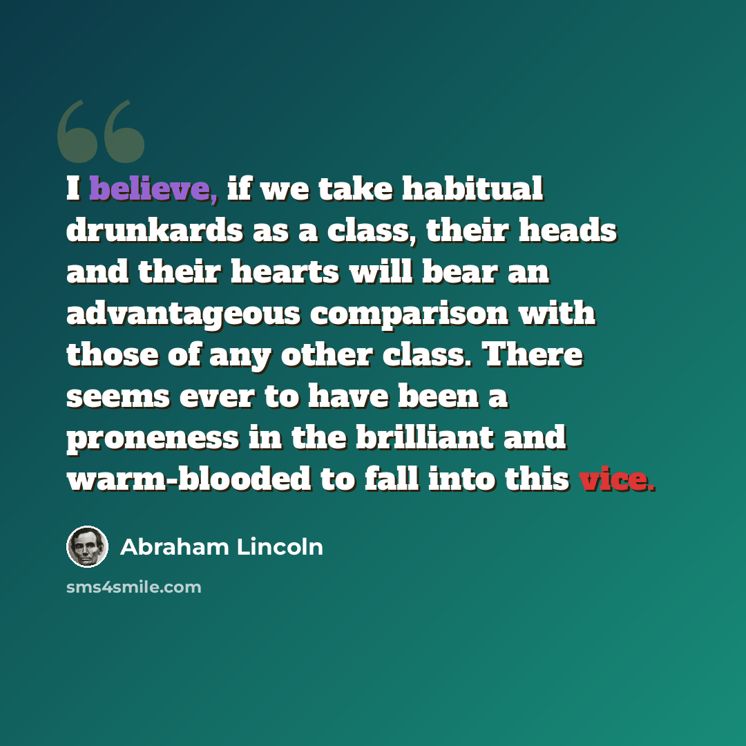 “I believe, if we take habitual drunkards as a class, their heads and their hearts will bear an advantageous comparison with those of any other class. There seems ever to have been a proneness in the brilliant and warm-blooded to fall into this vice.” quote by Abraham Lincoln