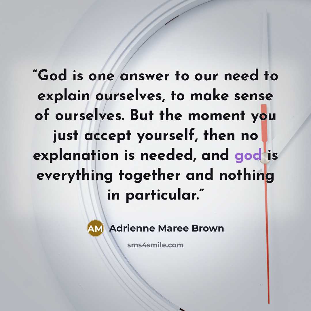 “God is one answer to our need to explain ourselves, to make sense of ourselves. But the moment you just accept yourself, then no explanation is needed, and god is everything together and nothing in particular.” quote by Adrienne Maree Brown