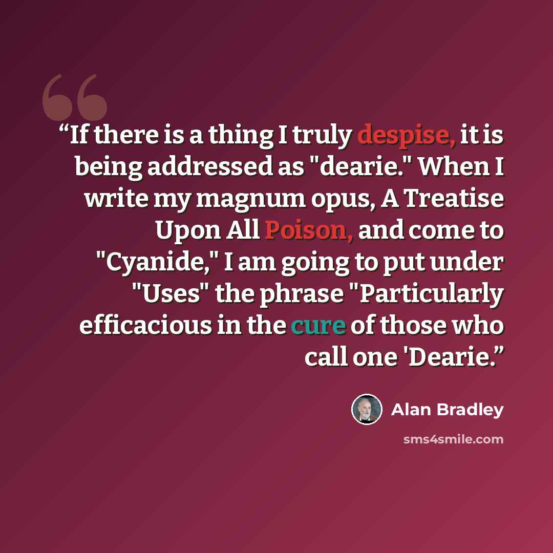 “If there is a thing I truly despise, it is being addressed as "dearie." When I write my magnum opus, A Treatise Upon All Poison, and come to "Cyanide," I am going to put under "Uses" the phrase "Particularly efficacious in the cure of those who call one 'Dearie.” quote by Alan Bradley