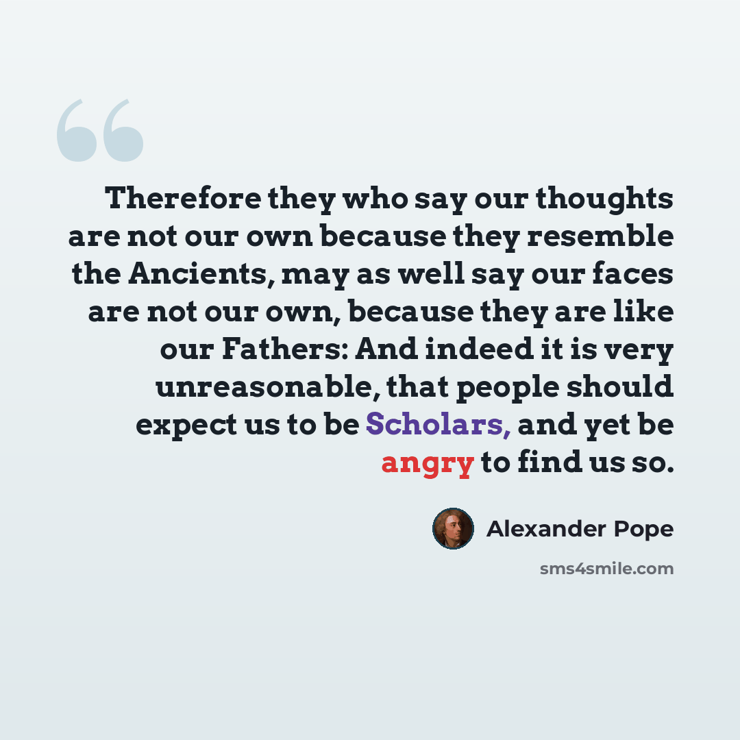 “Therefore they who say our thoughts are not our own because they resemble the Ancients, may as well say our faces are not our own, because they are like our Fathers: And indeed it is very unreasonable, that people should expect us to be Scholars, and yet be angry to find us so.” quote by Alexander Pope