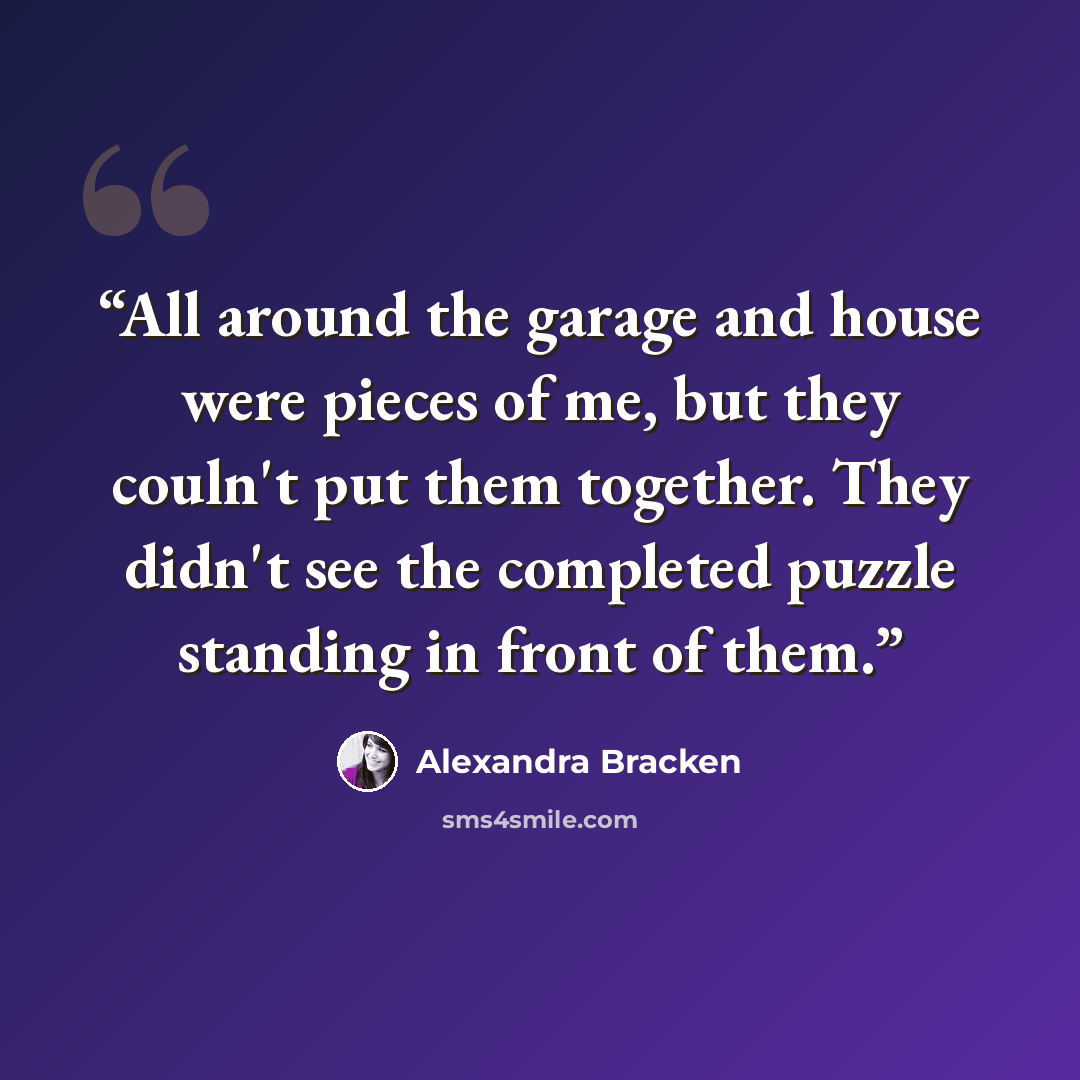 “All around the garage and house were pieces of me, but they couln't put them together. They didn't see the completed puzzle standing in front of them.” quote by Alexandra Bracken