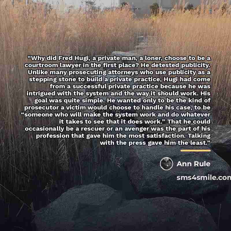 “Why did Fred Hugi, a private man, a loner, choose to be a courtroom lawyer in the first place? He detested publicity. Unlike many prosecuting attorneys who use publicity as a stepping stone to build a private practice, Hugi had come from a successful private practice because he was intrigued with…” quote by Ann Rule