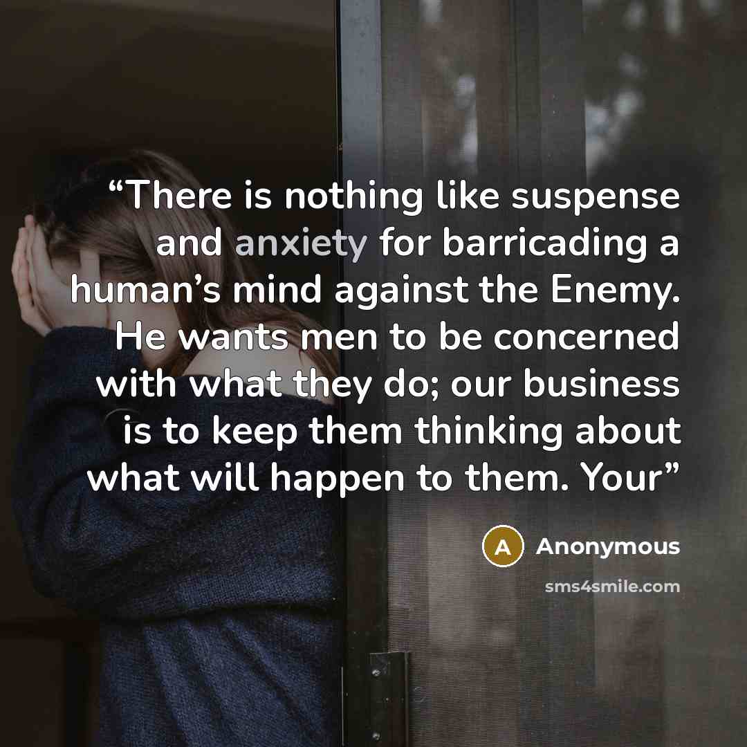 “There is nothing like suspense and anxiety for barricading a human’s mind against the Enemy. He wants men to be concerned with what they do; our business is to keep them thinking about what will happen to them. Your” quote by Anonymous