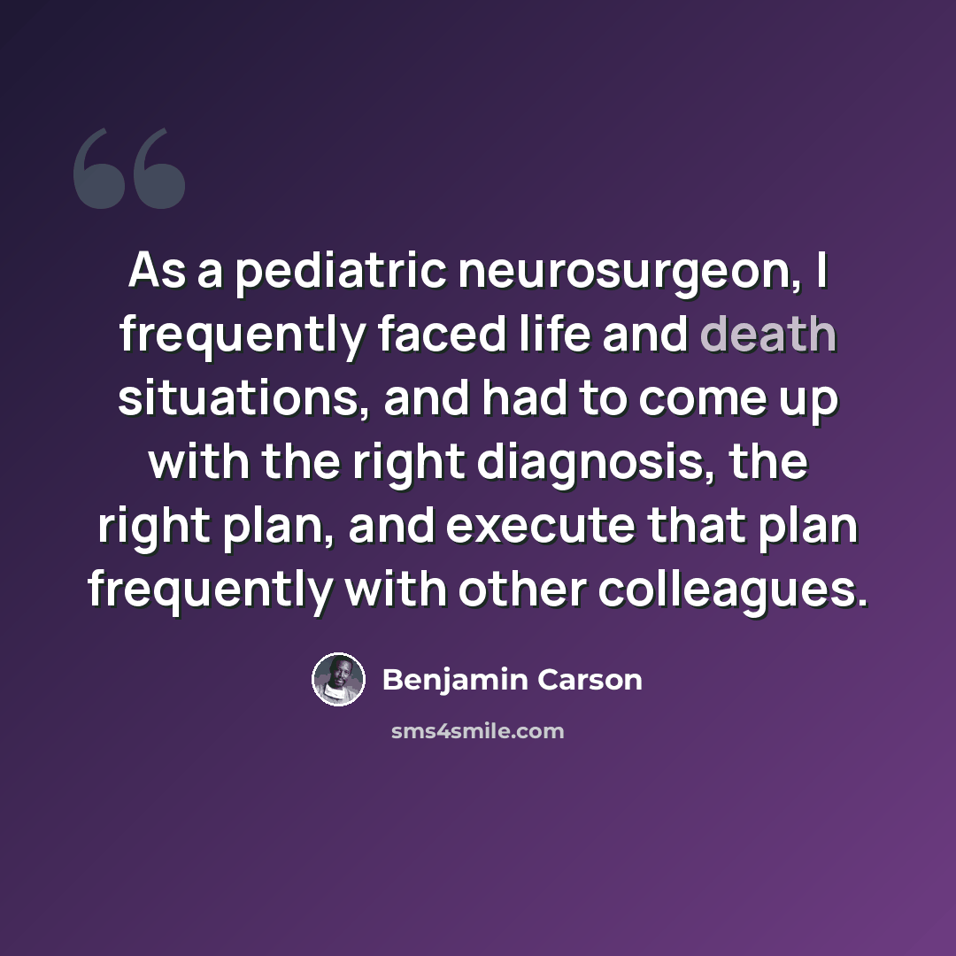 “As a pediatric neurosurgeon, I frequently faced life and death situations, and had to come up with the right diagnosis, the right plan, and execute that plan frequently with other colleagues.” quote by Benjamin Carson