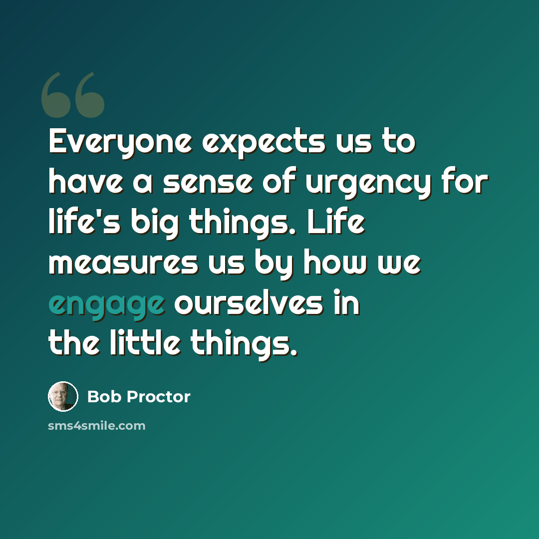 “Everyone expects us to have a sense of urgency for life's big things. Life measures us by how we engage ourselves in the little things.” quote by Bob Proctor