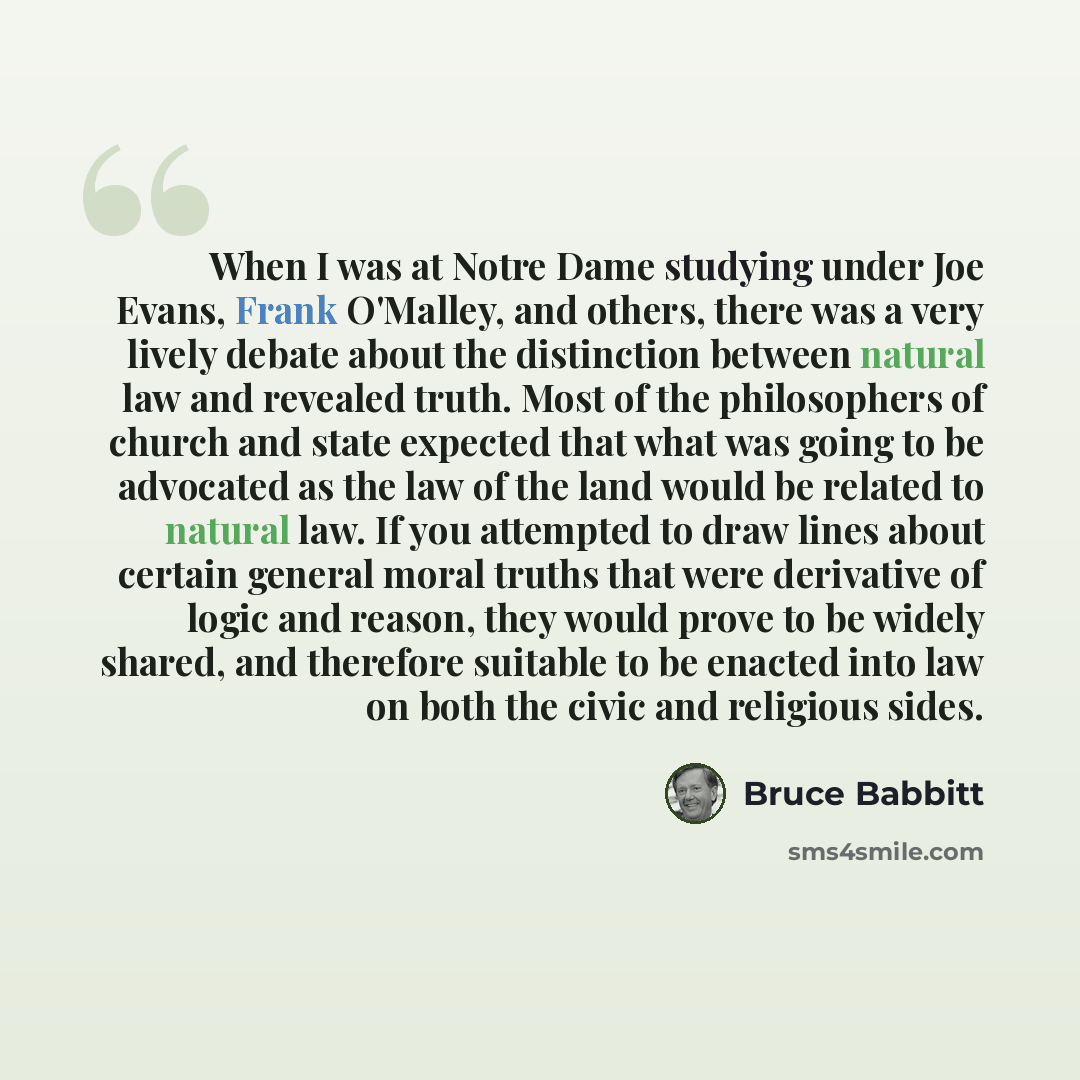 “When I was at Notre Dame studying under Joe Evans, Frank O'Malley, and others, there was a very lively debate about the distinction between natural law and revealed truth. Most of the philosophers of church and state expected that what was going to be advocated as the law of the land would be…” quote by Bruce Babbitt