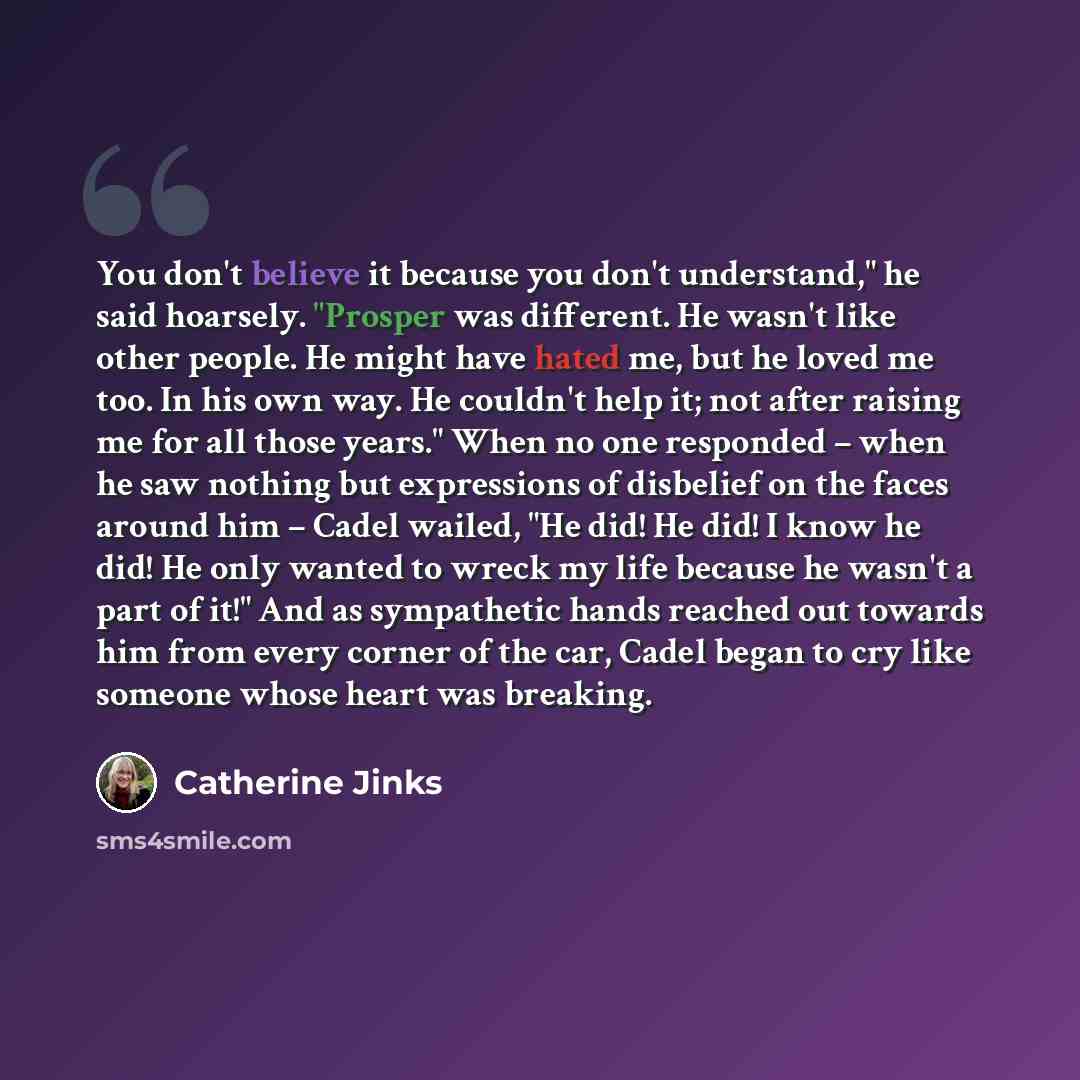 “You don't believe it because you don't understand," he said hoarsely. "Prosper was different. He wasn't like other people. He might have hated me, but he loved me too. In his own way. He couldn't help it; not after raising me for all those years." When no one responded – when he saw nothing but…” quote by Catherine Jinks