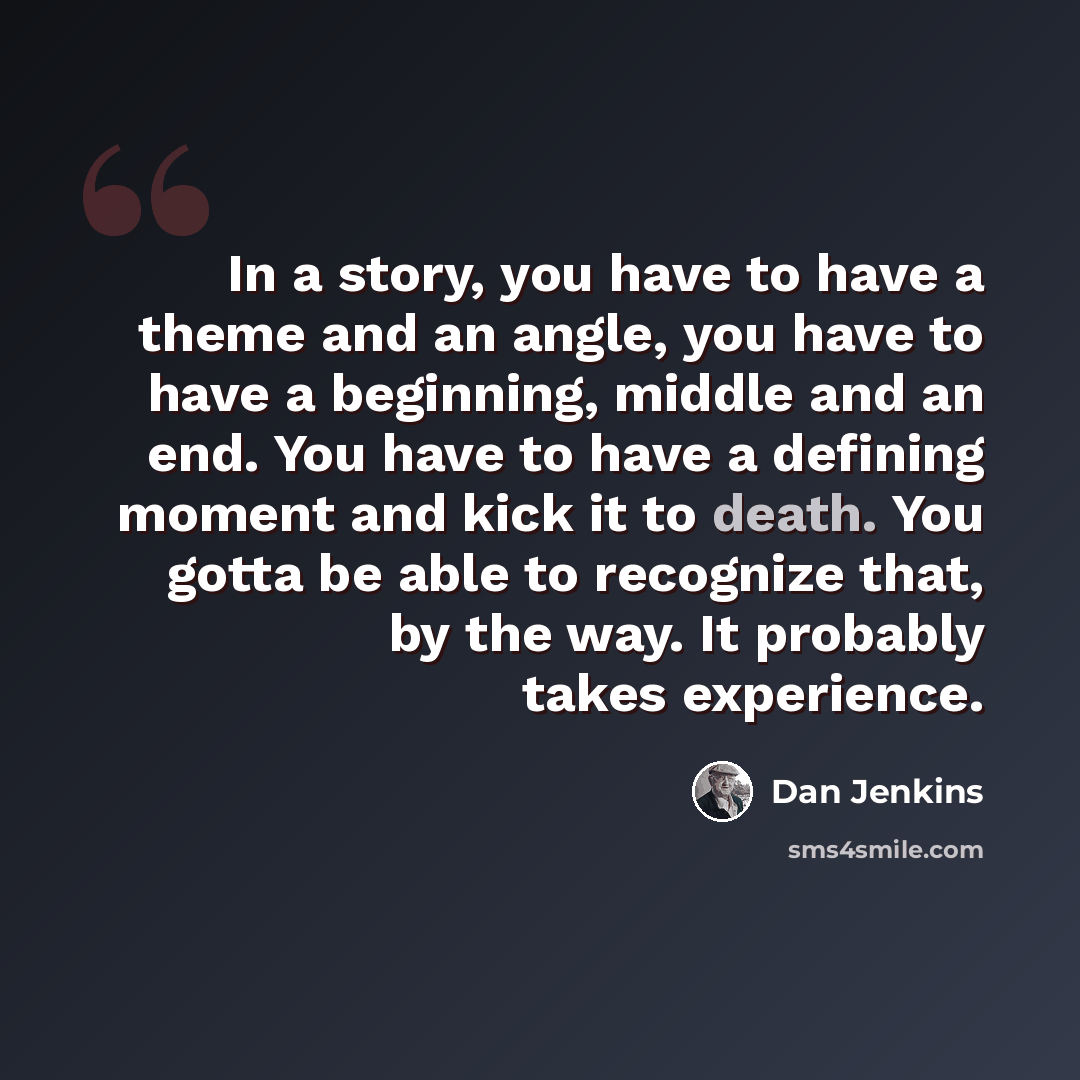 “In a story, you have to have a theme and an angle, you have to have a beginning, middle and an end. You have to have a defining moment and kick it to death. You gotta be able to recognize that, by the way. It probably takes experience.” quote by Dan Jenkins