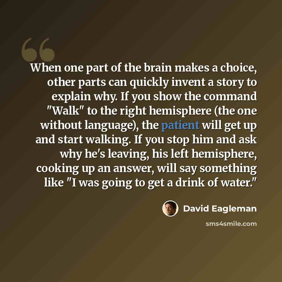 “When one part of the brain makes a choice, other parts can quickly invent a story to explain why. If you show the command "Walk" to the right hemisphere (the one without language), the patient will get up and start walking. If you stop him and ask why he's leaving, his left hemisphere, cooking up…” quote by David Eagleman