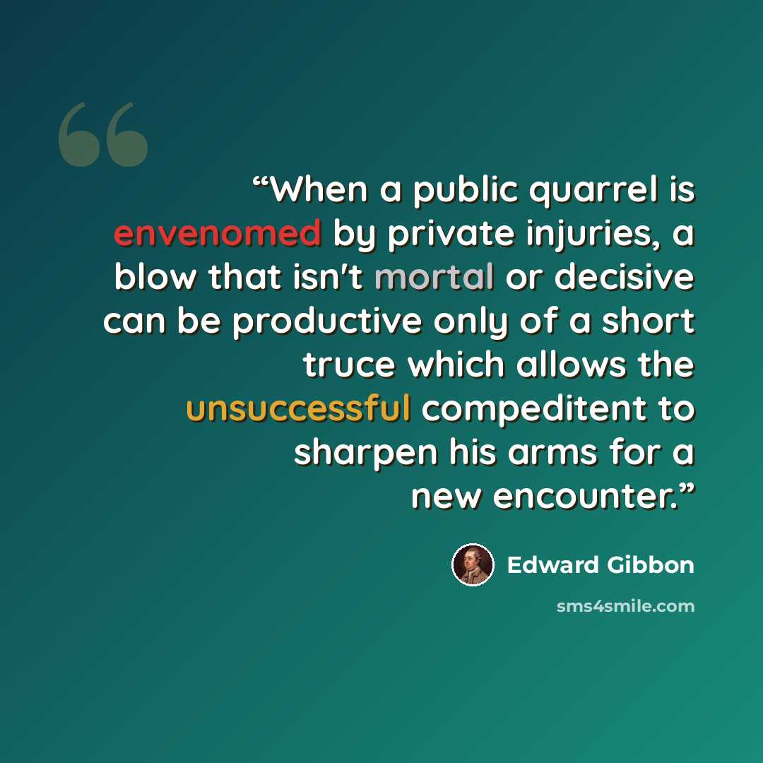 “When a public quarrel is envenomed by private injuries, a blow that isn't mortal or decisive can be productive only of a short truce which allows the unsuccessful compeditent to sharpen his arms for a new encounter.” quote by Edward Gibbon