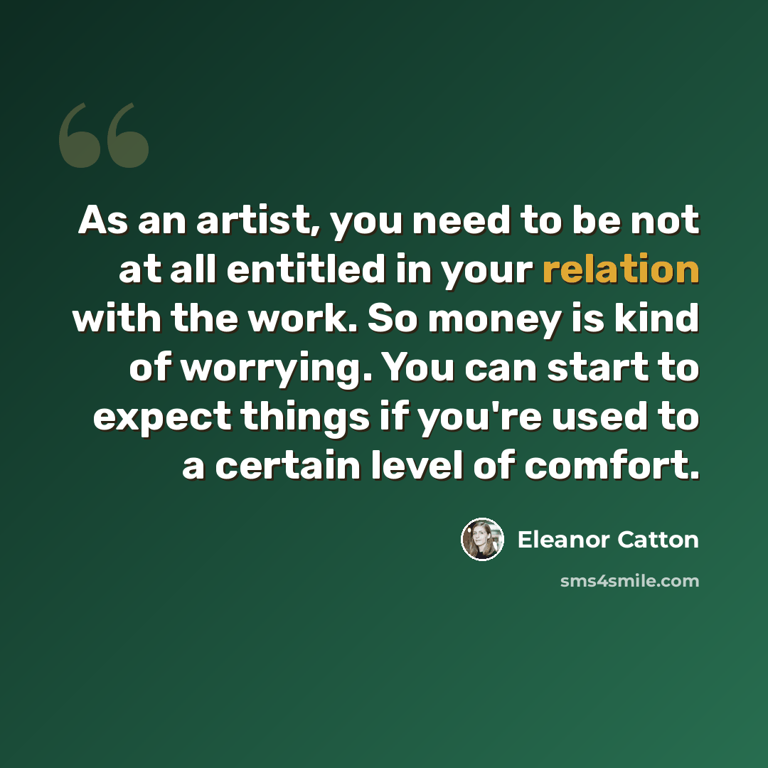 “As an artist, you need to be not at all entitled in your relation with the work. So money is kind of worrying. You can start to expect things if you're used to a certain level of comfort.” quote by Eleanor Catton