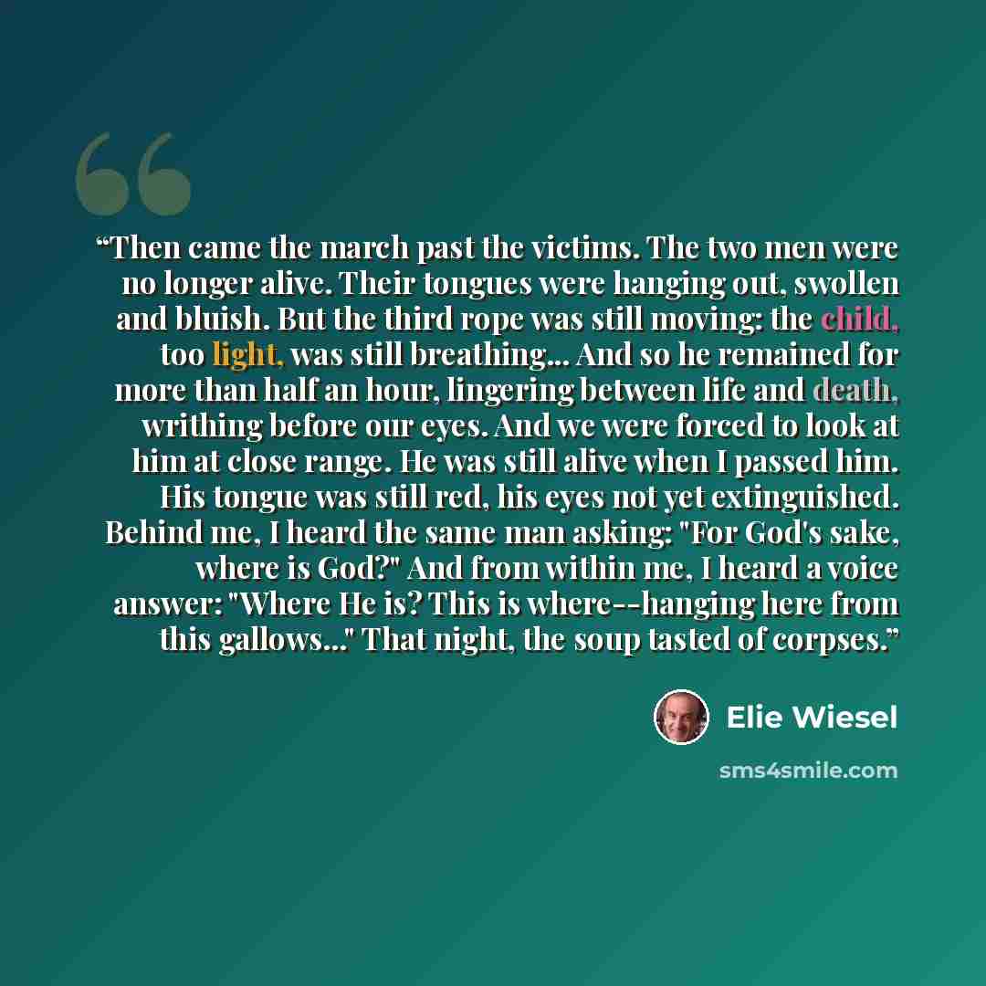 “Then came the march past the victims. The two men were no longer alive. Their tongues were hanging out, swollen and bluish. But the third rope was still moving: the child, too light, was still breathing... And so he remained for more than half an hour, lingering between life and death, writhing…” quote by Elie Wiesel