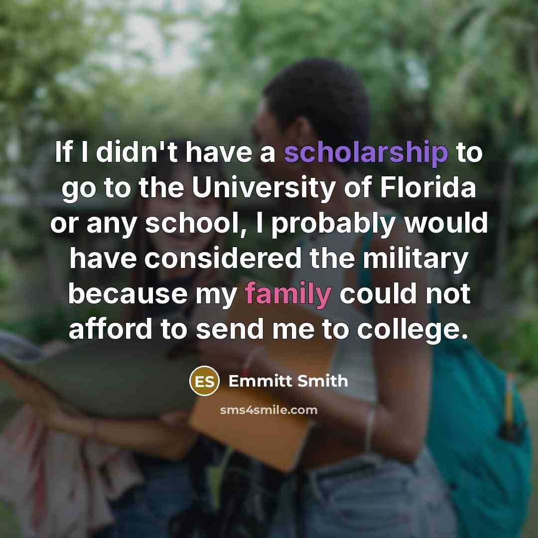 “If I didn't have a scholarship to go to the University of Florida or any school, I probably would have considered the military because my family could not afford to send me to college.” quote by Emmitt Smith