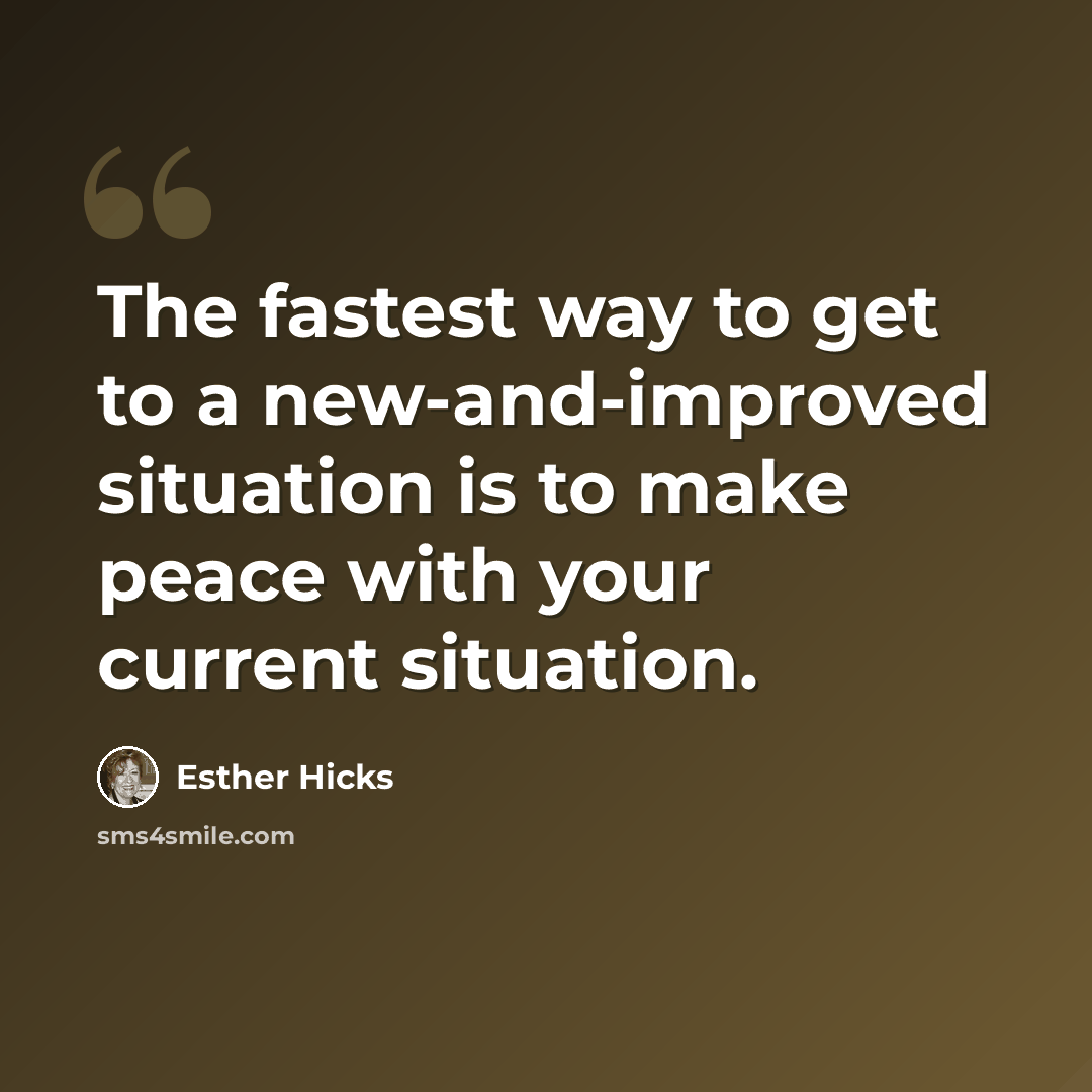 “The fastest way to get to a new-and-improved situation is to make peace with your current situation.” quote by Esther Hicks