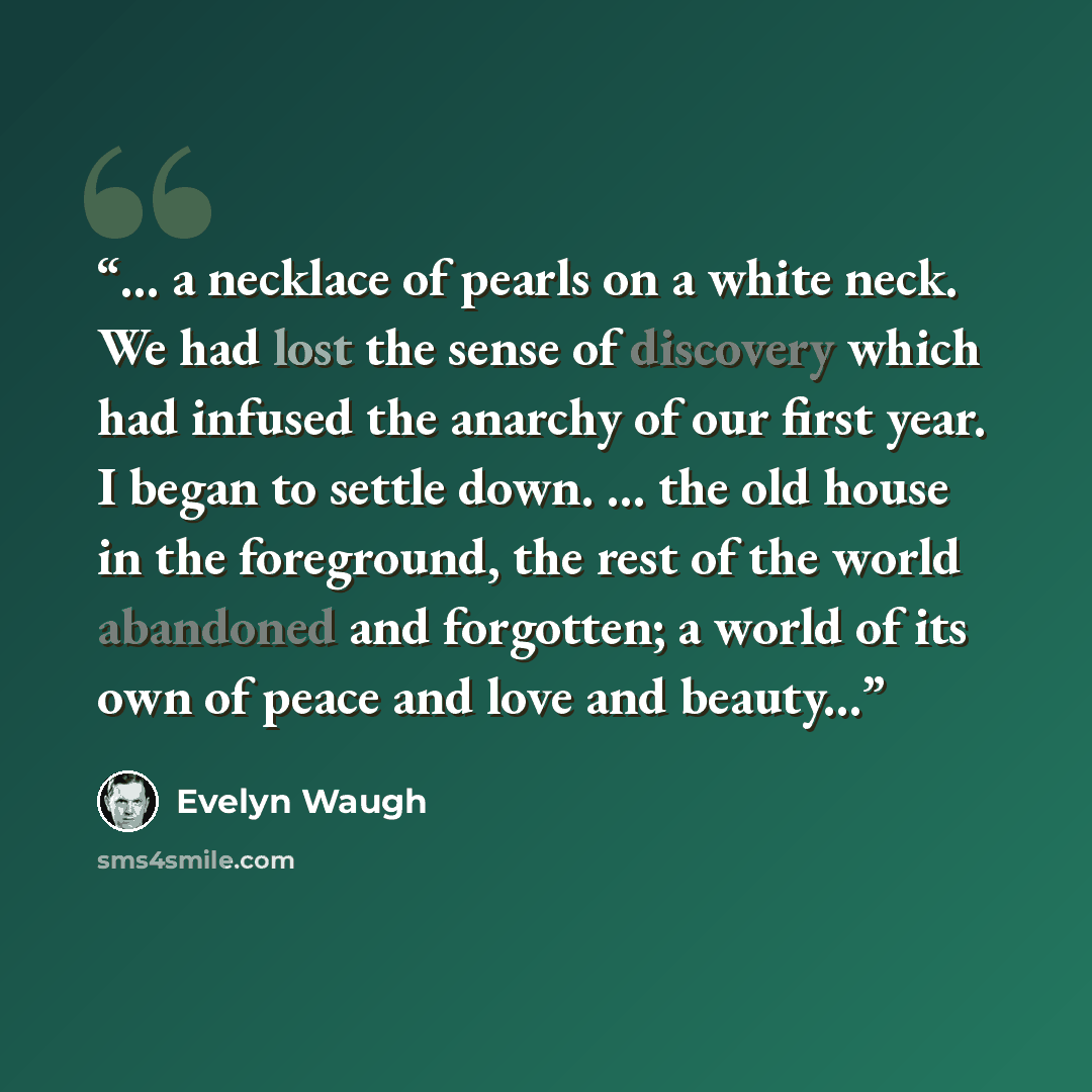 “... a necklace of pearls on a white neck. We had lost the sense of discovery which had infused the anarchy of our first year. I began to settle down. ... the old house in the foreground, the rest of the world abandoned and forgotten; a world of its own of peace and love and beauty...” quote by Evelyn Waugh