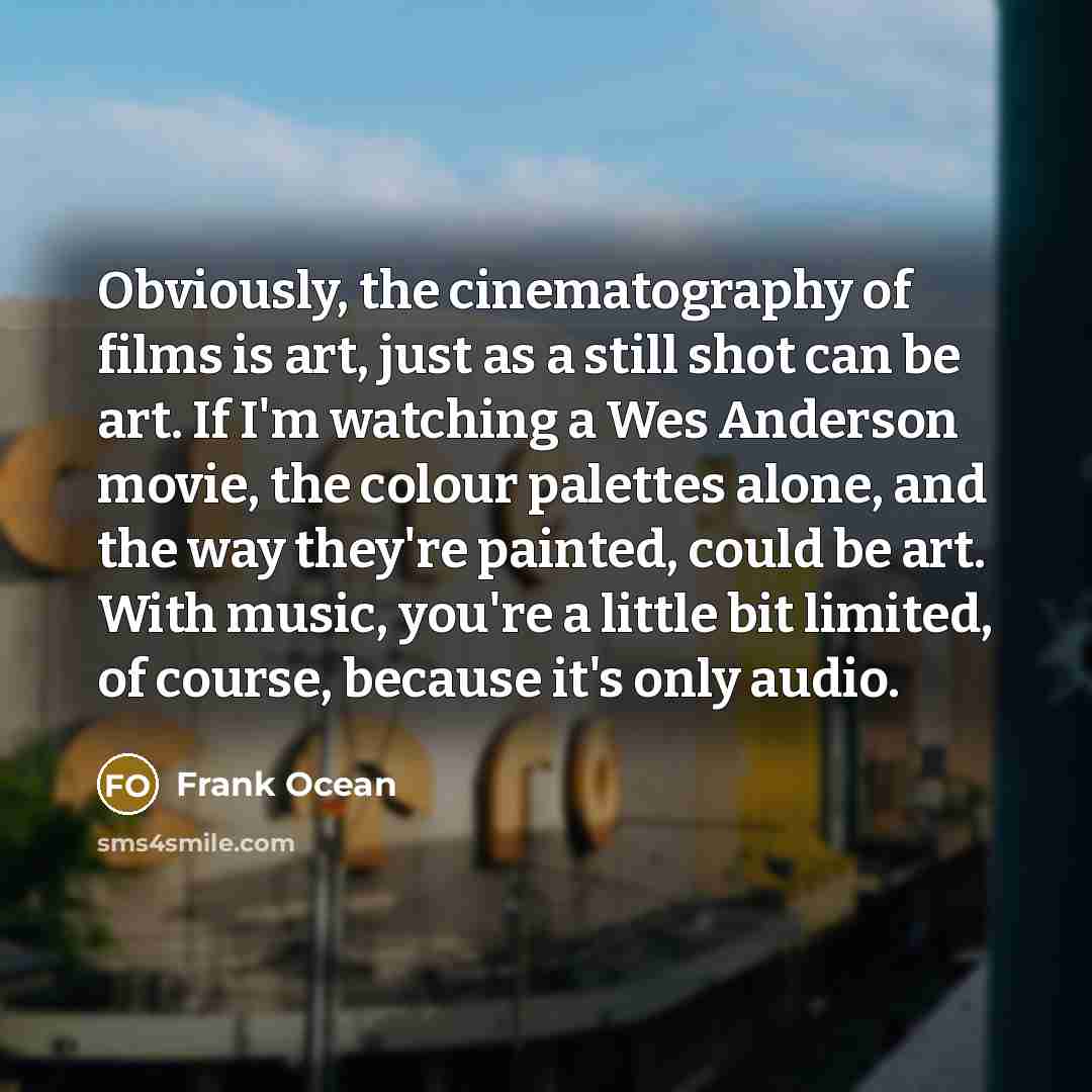 “Obviously, the cinematography of films is art, just as a still shot can be art. If I'm watching a Wes Anderson movie, the colour palettes alone, and the way they're painted, could be art. With music, you're a little bit limited, of course, because it's only audio.” quote by Frank Ocean