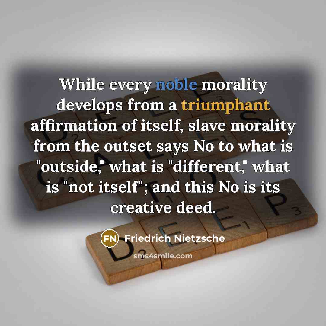 “While every noble morality develops from a triumphant affirmation of itself, slave morality from the outset says No to what is "outside," what is "different," what is "not itself"; and this No is its creative deed.” quote by Friedrich Nietzsche