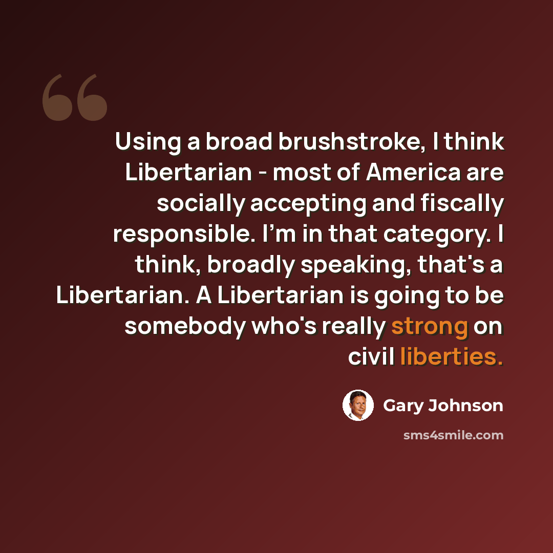 “Using a broad brushstroke, I think Libertarian - most of America are socially accepting and fiscally responsible. I'm in that category. I think, broadly speaking, that's a Libertarian. A Libertarian is going to be somebody who's really strong on civil liberties.” quote by Gary Johnson