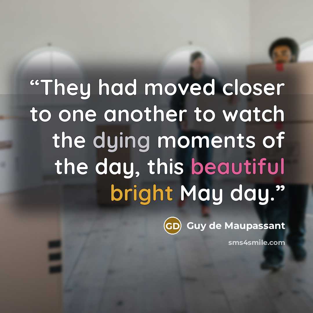“They had moved closer to one another to watch the dying moments of the day, this beautiful bright May day.” quote by Guy de Maupassant