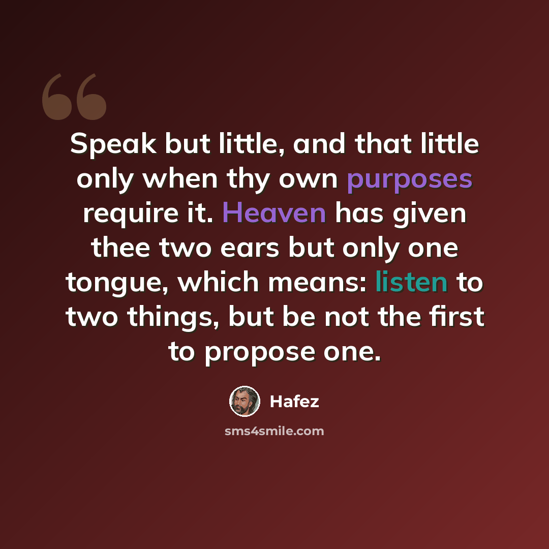 “Speak but little, and that little only when thy own purposes require it. Heaven has given thee two ears but only one tongue, which means: listen to two things, but be not the first to propose one.” quote by Hafez