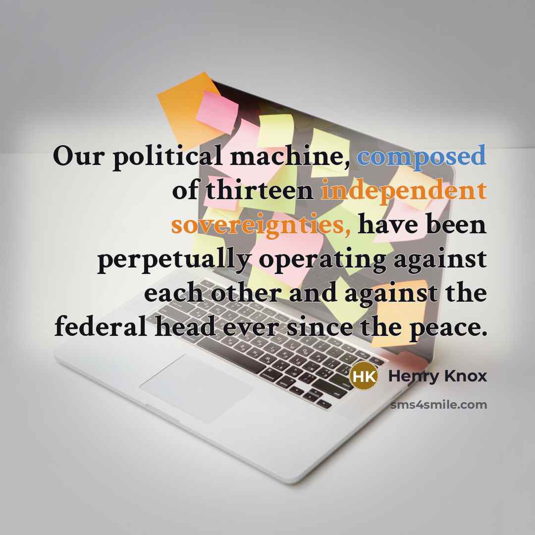 “Our political machine, composed of thirteen independent sovereignties, have been perpetually operating against each other and against the federal head ever since the peace.” quote by Henry Knox