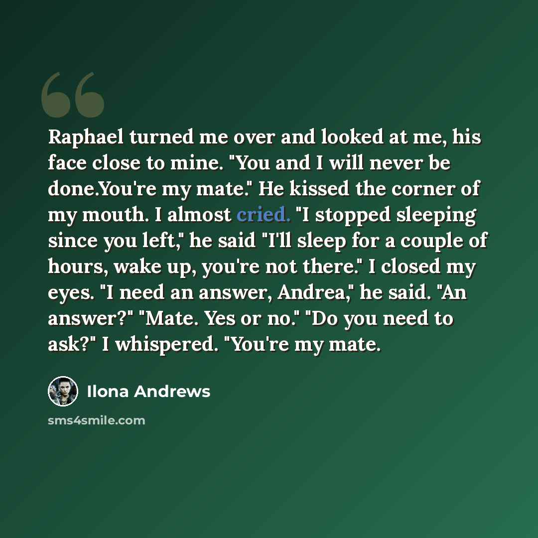 “Raphael turned me over and looked at me, his face close to mine. "You and I will never be done.You're my mate." He kissed the corner of my mouth. I almost cried. "I stopped sleeping since you left," he said "I'll sleep for a couple of hours, wake up, you're not there." I closed my eyes. "I need an…” quote by Ilona Andrews