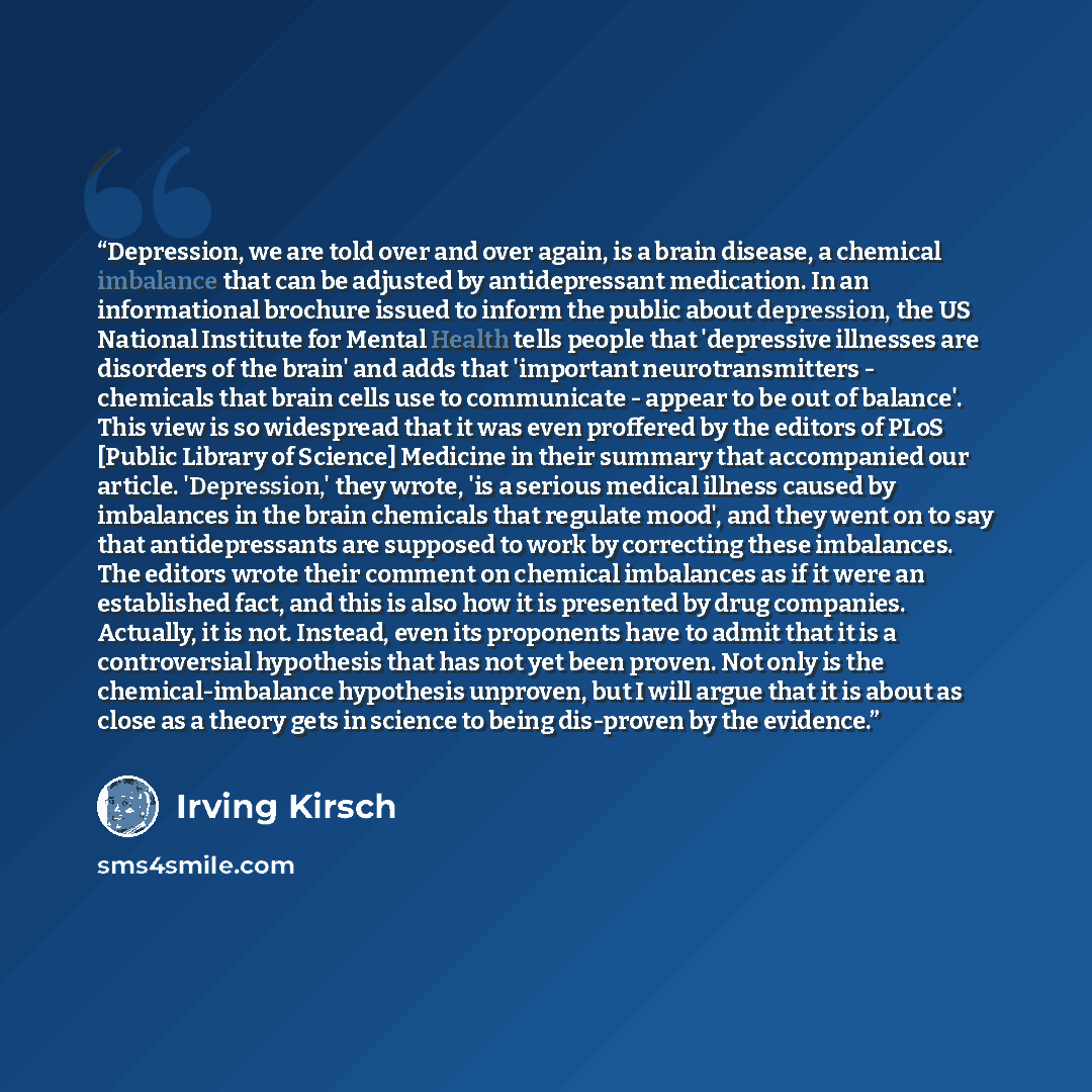 “Depression, we are told over and over again, is a brain disease, a chemical imbalance that can be adjusted by antidepressant medication. In an informational brochure issued to inform the public about depression, the US National Institute for Mental Health tells people that 'depressive illnesses…” quote by Irving Kirsch