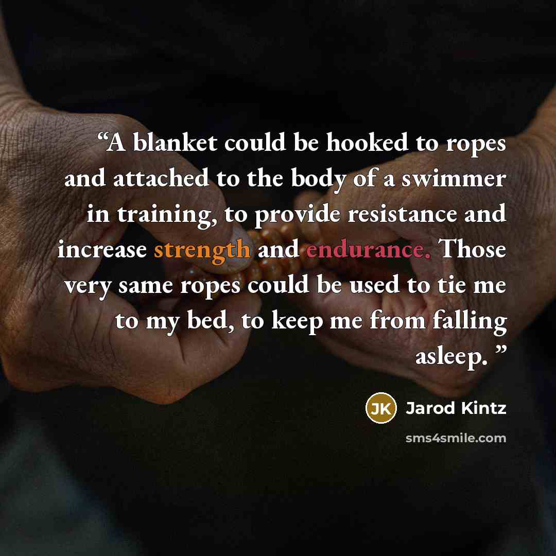 “A blanket could be hooked to ropes and attached to the body of a swimmer in training, to provide resistance and increase strength and endurance. Those very same ropes could be used to tie me to my bed, to keep me from falling asleep.” quote by Jarod Kintz