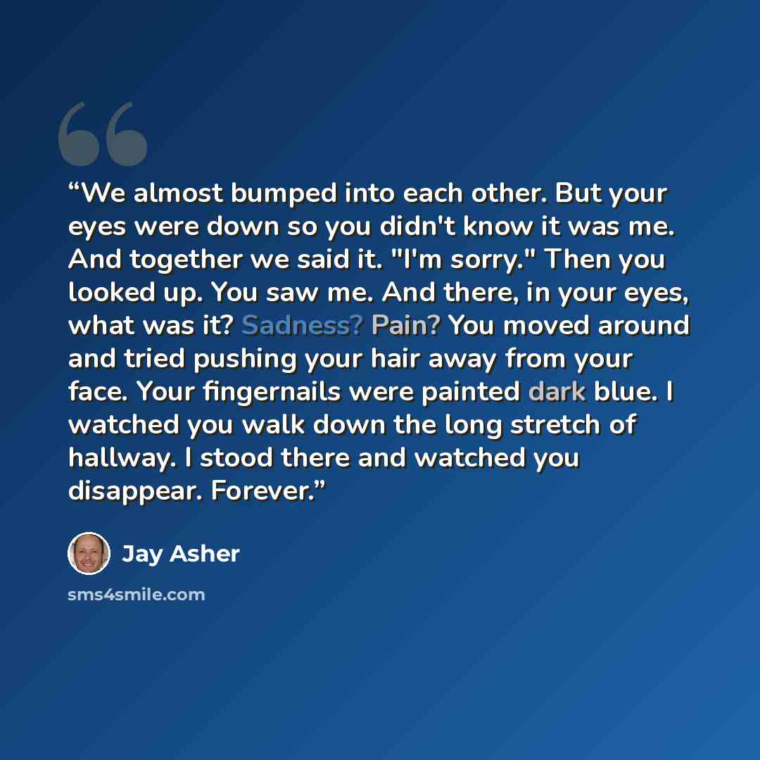 “We almost bumped into each other. But your eyes were down so you didn't know it was me. And together we said it. "I'm sorry." Then you looked up. You saw me. And there, in your eyes, what was it? Sadness? Pain? You moved around and tried pushing your hair away from your face. Your fingernails were…” quote by Jay Asher